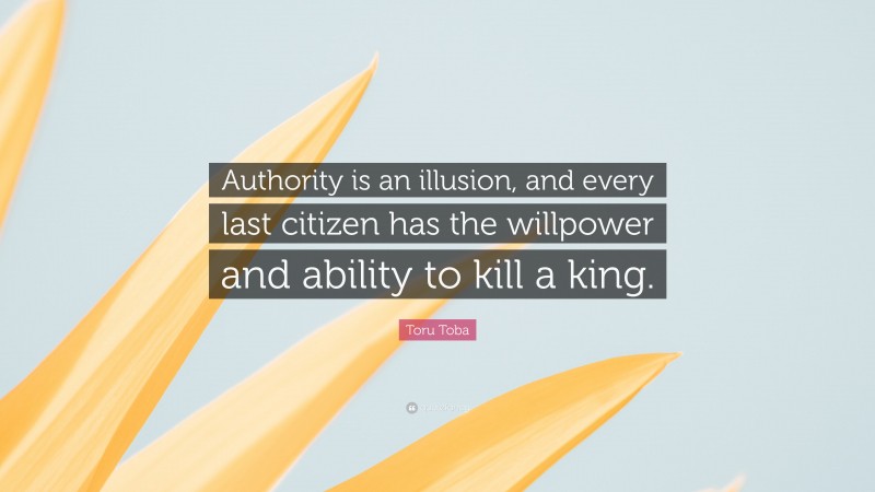 Toru Toba Quote: “Authority is an illusion, and every last citizen has the willpower and ability to kill a king.”