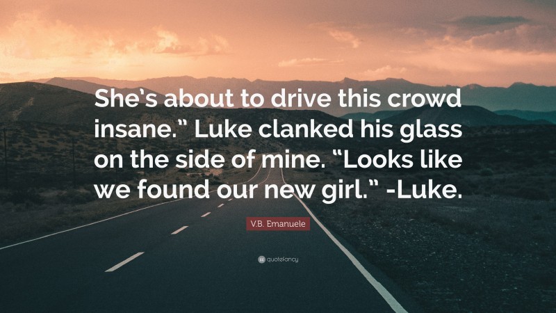V.B. Emanuele Quote: “She’s about to drive this crowd insane.” Luke clanked his glass on the side of mine. “Looks like we found our new girl.” -Luke.”