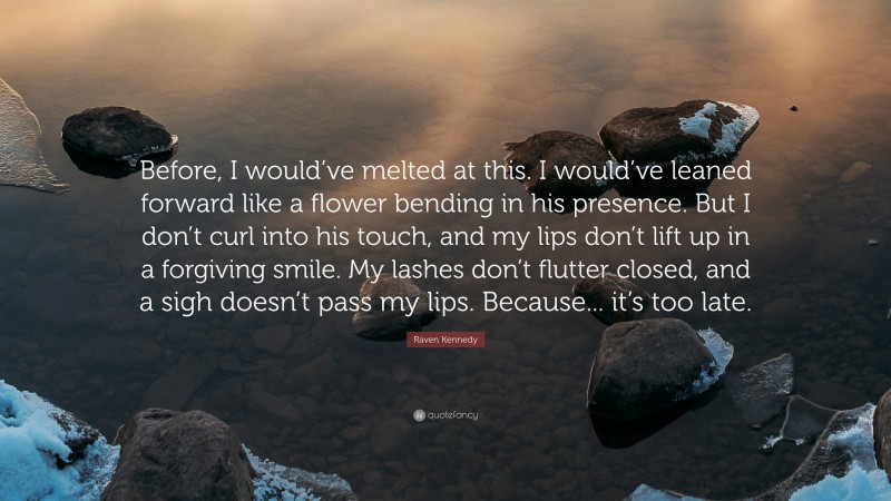 Raven Kennedy Quote: “Before, I would’ve melted at this. I would’ve leaned forward like a flower bending in his presence. But I don’t curl into his touch, and my lips don’t lift up in a forgiving smile. My lashes don’t flutter closed, and a sigh doesn’t pass my lips. Because... it’s too late.”