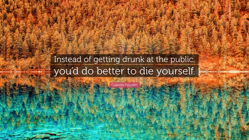 Gustave Flaubert Quote: “Instead of getting drunk at the public, you’d do better to die yourself.”