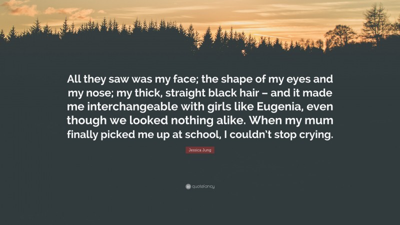 Jessica Jung Quote: “All they saw was my face; the shape of my eyes and my nose; my thick, straight black hair – and it made me interchangeable with girls like Eugenia, even though we looked nothing alike. When my mum finally picked me up at school, I couldn’t stop crying.”