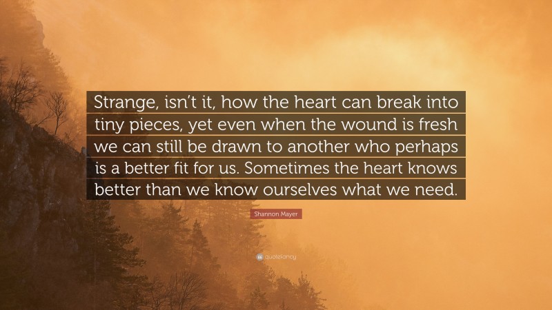 Shannon Mayer Quote: “Strange, isn’t it, how the heart can break into tiny pieces, yet even when the wound is fresh we can still be drawn to another who perhaps is a better fit for us. Sometimes the heart knows better than we know ourselves what we need.”