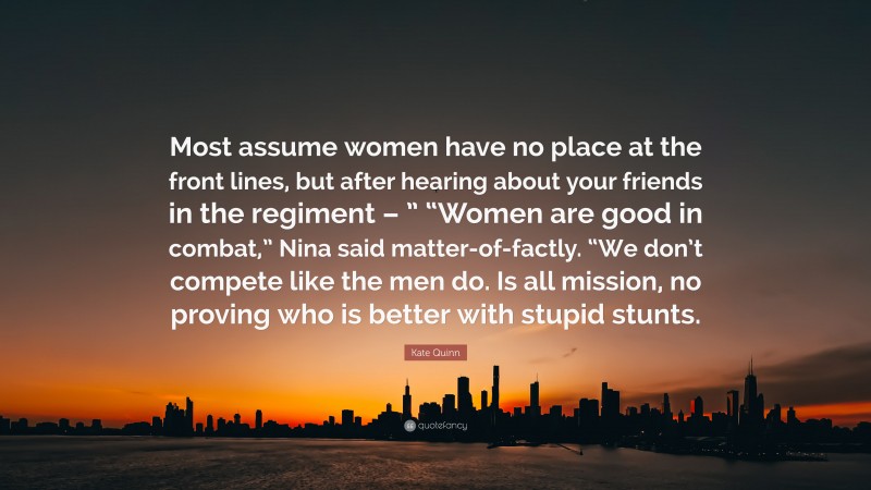 Kate Quinn Quote: “Most assume women have no place at the front lines, but after hearing about your friends in the regiment – ” “Women are good in combat,” Nina said matter-of-factly. “We don’t compete like the men do. Is all mission, no proving who is better with stupid stunts.”