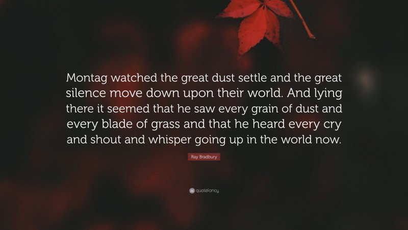 Ray Bradbury Quote: “Montag watched the great dust settle and the great silence move down upon their world. And lying there it seemed that he saw every grain of dust and every blade of grass and that he heard every cry and shout and whisper going up in the world now.”