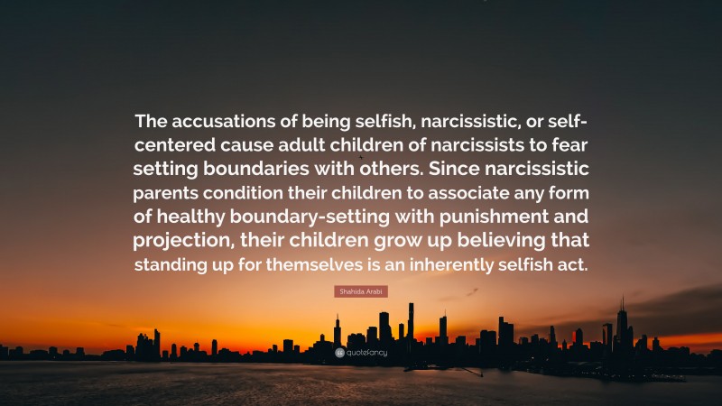 Shahida Arabi Quote: “The accusations of being selfish, narcissistic, or self-centered cause adult children of narcissists to fear setting boundaries with others. Since narcissistic parents condition their children to associate any form of healthy boundary-setting with punishment and projection, their children grow up believing that standing up for themselves is an inherently selfish act.”