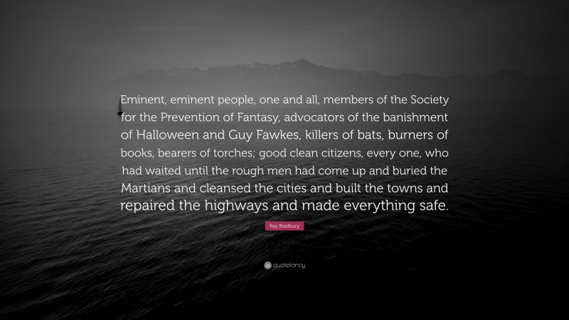 Ray Bradbury Quote: “Eminent, eminent people, one and all, members of the Society for the Prevention of Fantasy, advocators of the banishment of Halloween and Guy Fawkes, killers of bats, burners of books, bearers of torches; good clean citizens, every one, who had waited until the rough men had come up and buried the Martians and cleansed the cities and built the towns and repaired the highways and made everything safe.”