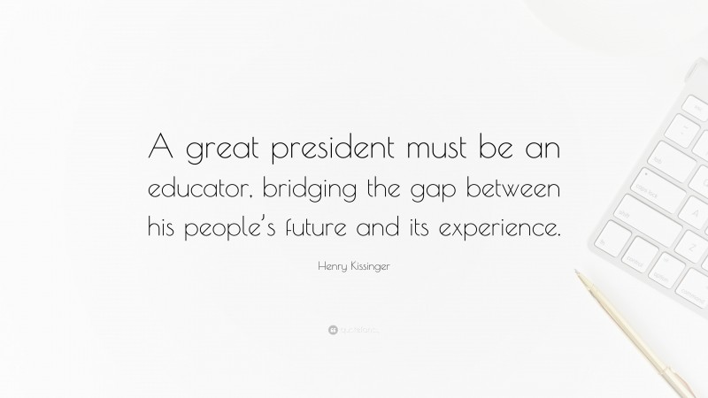 Henry Kissinger Quote: “A great president must be an educator, bridging the gap between his people’s future and its experience.”