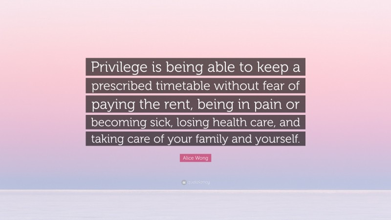 Alice Wong Quote: “Privilege is being able to keep a prescribed timetable without fear of paying the rent, being in pain or becoming sick, losing health care, and taking care of your family and yourself.”