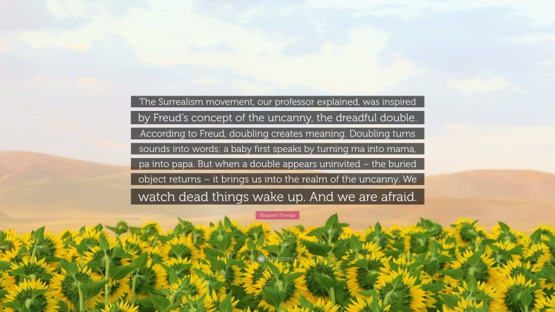 Elisabeth Thomas Quote: “The Surrealism movement, our professor explained, was inspired by Freud’s concept of the uncanny, the dreadful double. According to Freud, doubling creates meaning. Doubling turns sounds into words; a baby first speaks by turning ma into mama, pa into papa. But when a double appears uninvited – the buried object returns – it brings us into the realm of the uncanny. We watch dead things wake up. And we are afraid.”