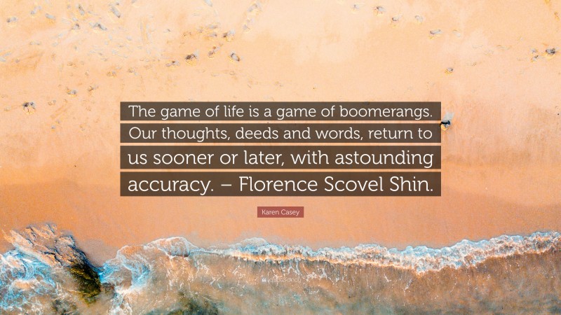 Karen Casey Quote: “The game of life is a game of boomerangs. Our thoughts, deeds and words, return to us sooner or later, with astounding accuracy. – Florence Scovel Shin.”