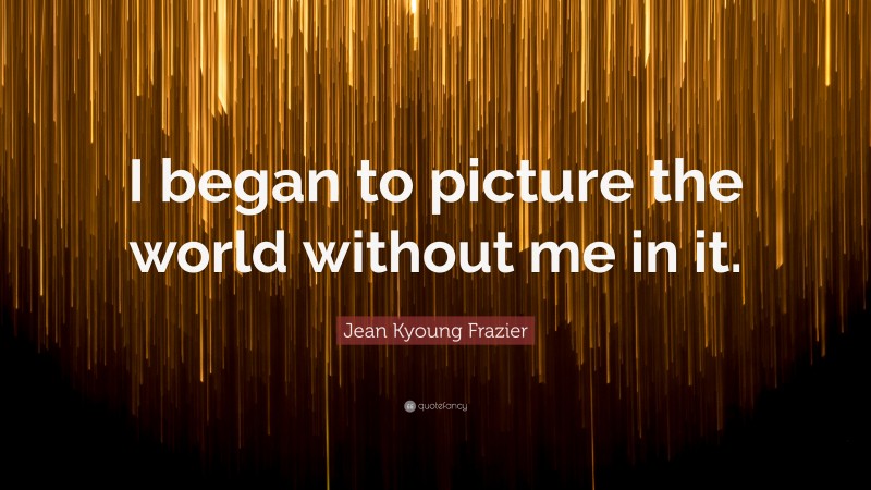 Jean Kyoung Frazier Quote: “I began to picture the world without me in it.”