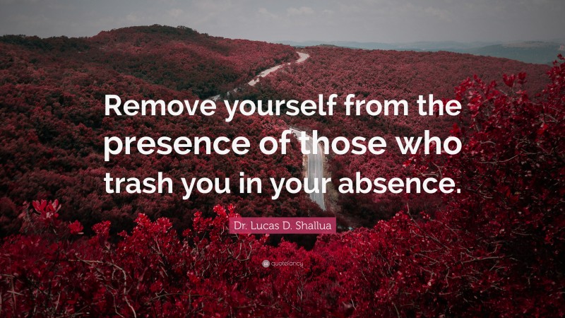 Dr. Lucas D. Shallua Quote: “Remove yourself from the presence of those who trash you in your absence.”