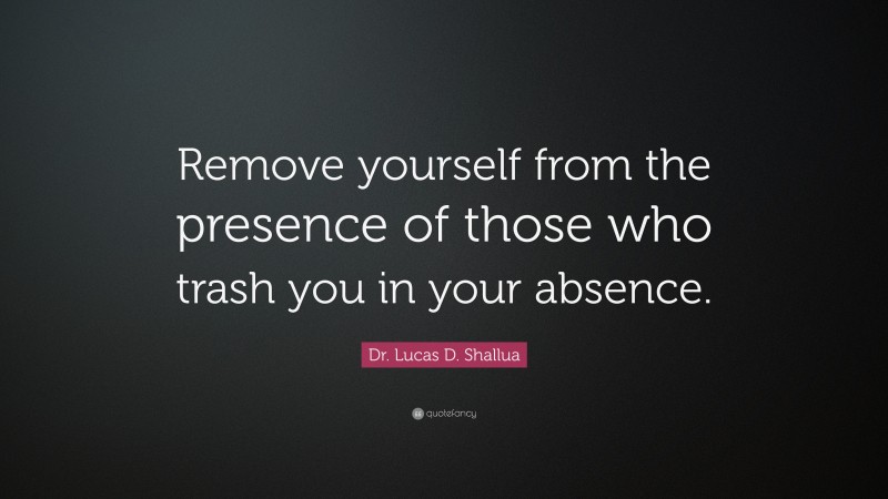 Dr. Lucas D. Shallua Quote: “Remove yourself from the presence of those who trash you in your absence.”