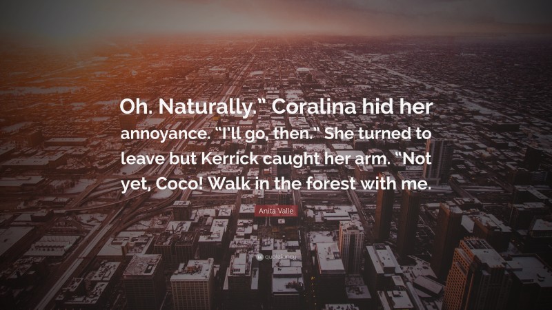 Anita Valle Quote: “Oh. Naturally.” Coralina hid her annoyance. “I’ll go, then.” She turned to leave but Kerrick caught her arm. “Not yet, Coco! Walk in the forest with me.”