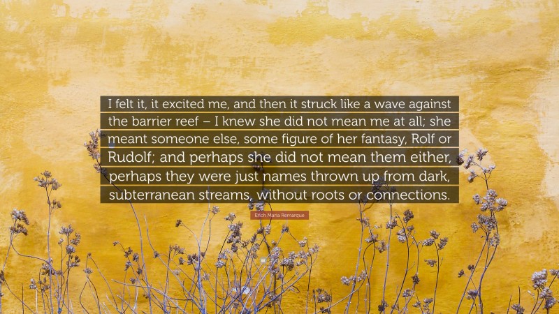 Erich Maria Remarque Quote: “I felt it, it excited me, and then it struck like a wave against the barrier reef – I knew she did not mean me at all; she meant someone else, some figure of her fantasy, Rolf or Rudolf; and perhaps she did not mean them either, perhaps they were just names thrown up from dark, subterranean streams, without roots or connections.”