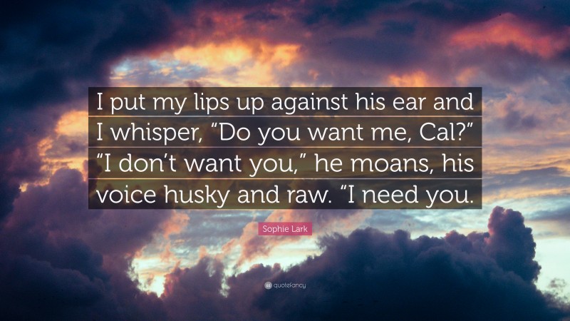 Sophie Lark Quote: “I put my lips up against his ear and I whisper, “Do you want me, Cal?” “I don’t want you,” he moans, his voice husky and raw. “I need you.”