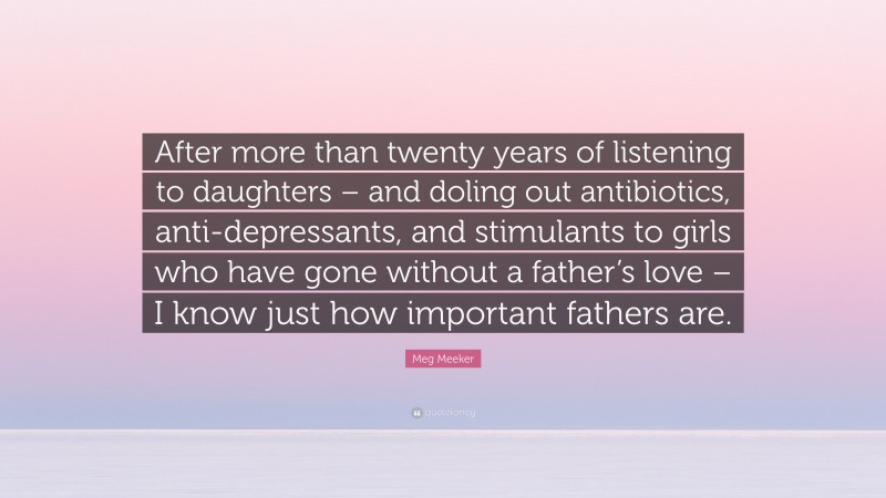 Meg Meeker Quote: “After more than twenty years of listening to daughters – and doling out antibiotics, anti-depressants, and stimulants to girls who have gone without a father’s love – I know just how important fathers are.”