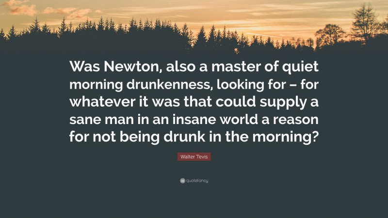 Walter Tevis Quote: “Was Newton, also a master of quiet morning drunkenness, looking for – for whatever it was that could supply a sane man in an insane world a reason for not being drunk in the morning?”