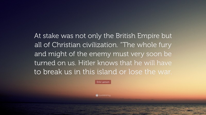 Erik Larson Quote: “At stake was not only the British Empire but all of Christian civilization. “The whole fury and might of the enemy must very soon be turned on us. Hitler knows that he will have to break us in this island or lose the war.”
