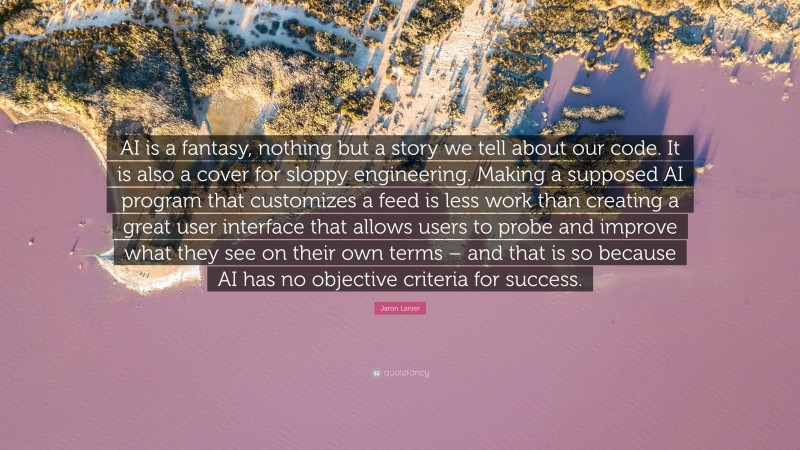 Jaron Lanier Quote: “AI is a fantasy, nothing but a story we tell about our code. It is also a cover for sloppy engineering. Making a supposed AI program that customizes a feed is less work than creating a great user interface that allows users to probe and improve what they see on their own terms – and that is so because AI has no objective criteria for success.”