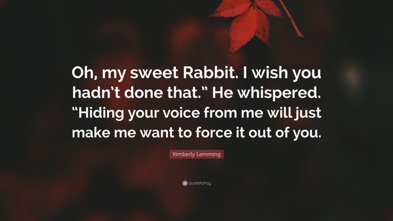 Kimberly Lemming Quote: “Oh, my sweet Rabbit. I wish you hadn’t done that.” He whispered. “Hiding your voice from me will just make me want to force it out of you.”