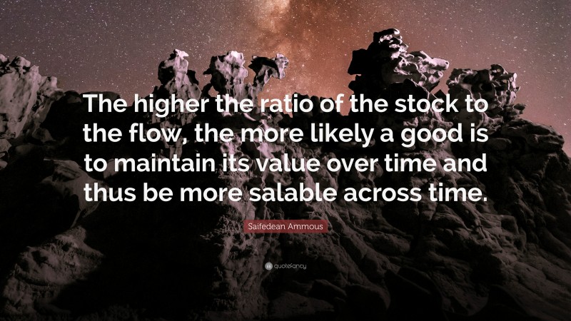 Saifedean Ammous Quote: “The higher the ratio of the stock to the flow, the more likely a good is to maintain its value over time and thus be more salable across time.”