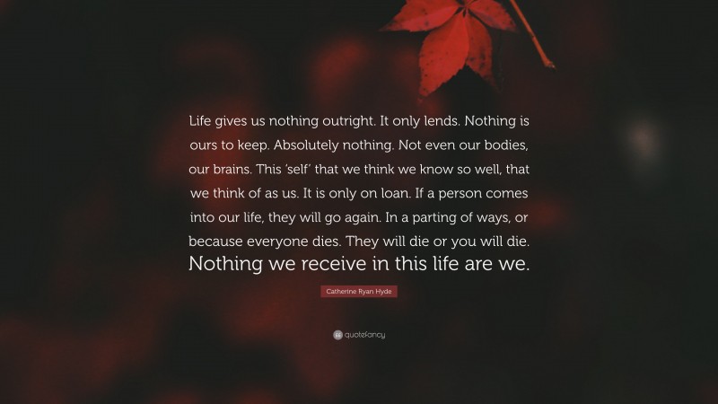 Catherine Ryan Hyde Quote: “Life gives us nothing outright. It only lends. Nothing is ours to keep. Absolutely nothing. Not even our bodies, our brains. This ‘self’ that we think we know so well, that we think of as us. It is only on loan. If a person comes into our life, they will go again. In a parting of ways, or because everyone dies. They will die or you will die. Nothing we receive in this life are we.”