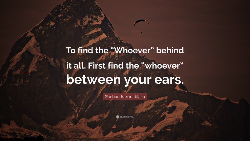 Shehan Karunatilaka Quote: “To find the “Whoever” behind it all. First find the “whoever” between your ears.”