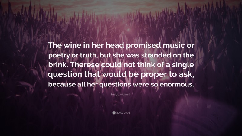 Patricia Highsmith Quote: “The wine in her head promised music or poetry or truth, but she was stranded on the brink. Therese could not think of a single question that would be proper to ask, because all her questions were so enormous.”