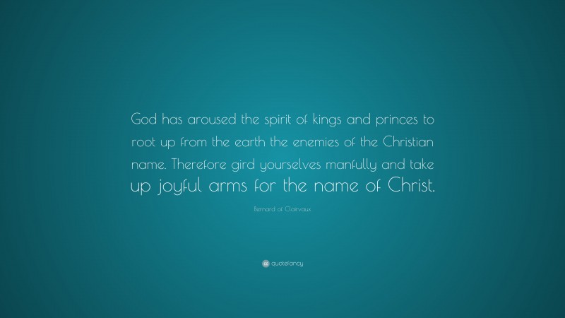 Bernard of Clairvaux Quote: “God has aroused the spirit of kings and princes to root up from the earth the enemies of the Christian name. Therefore gird yourselves manfully and take up joyful arms for the name of Christ.”