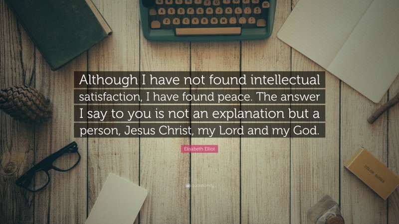 Elisabeth Elliot Quote: “Although I have not found intellectual satisfaction, I have found peace. The answer I say to you is not an explanation but a person, Jesus Christ, my Lord and my God.”