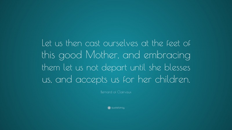 Bernard of Clairvaux Quote: “Let us then cast ourselves at the feet of this good Mother, and embracing them let us not depart until she blesses us, and accepts us for her children.”