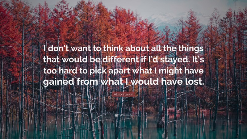 Allison Larkin Quote: “I don’t want to think about all the things that would be different if I’d stayed. It’s too hard to pick apart what I might have gained from what I would have lost.”