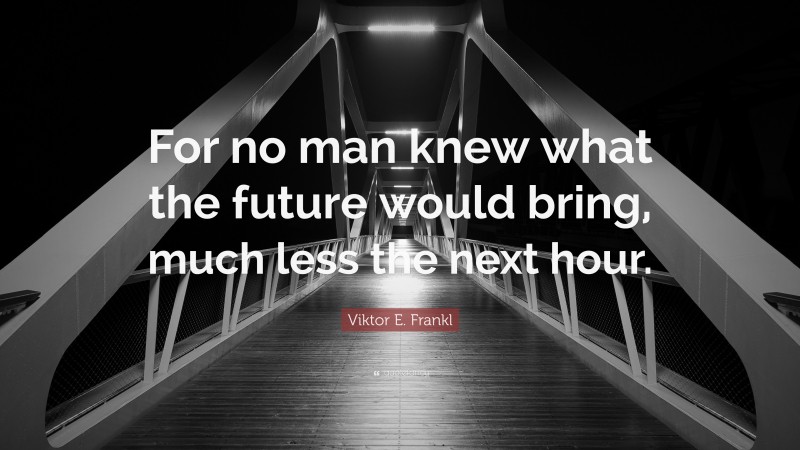 Viktor E. Frankl Quote: “For no man knew what the future would bring, much less the next hour.”