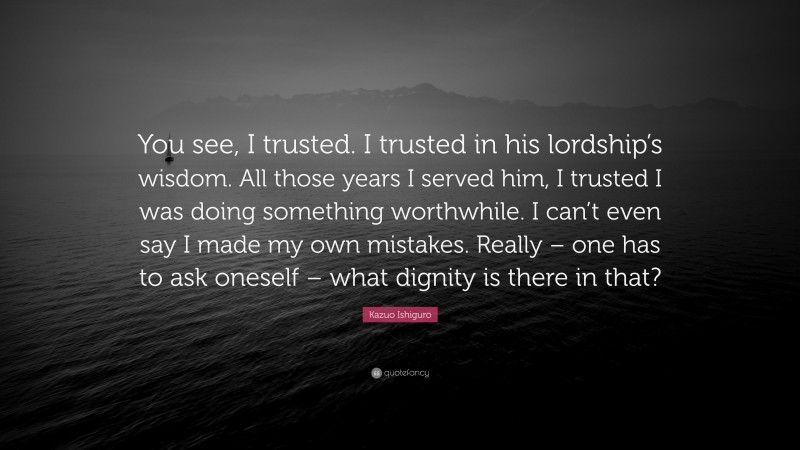 Kazuo Ishiguro Quote: “You see, I trusted. I trusted in his lordship’s wisdom. All those years I served him, I trusted I was doing something worthwhile. I can’t even say I made my own mistakes. Really – one has to ask oneself – what dignity is there in that?”