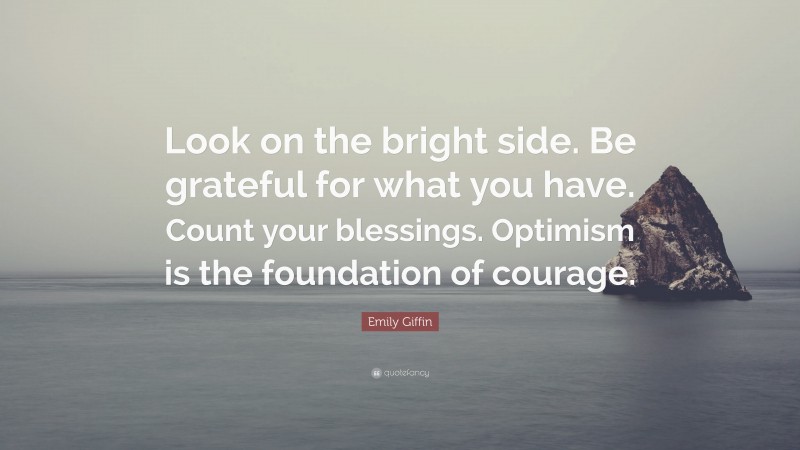 Emily Giffin Quote: “Look on the bright side. Be grateful for what you have. Count your blessings. Optimism is the foundation of courage.”