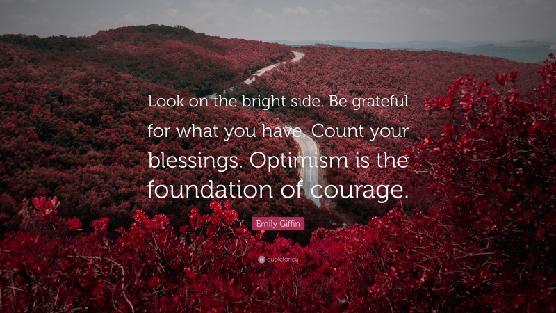 Emily Giffin Quote: “Look on the bright side. Be grateful for what you have. Count your blessings. Optimism is the foundation of courage.”