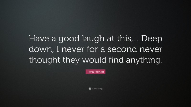 Tana French Quote: “Have a good laugh at this,... Deep down, I never for a second never thought they would find anything.”