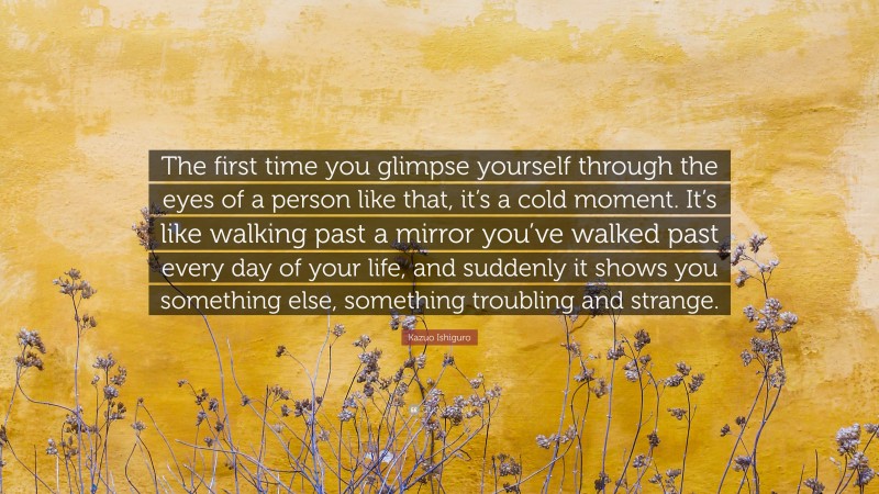 Kazuo Ishiguro Quote: “The first time you glimpse yourself through the eyes of a person like that, it’s a cold moment. It’s like walking past a mirror you’ve walked past every day of your life, and suddenly it shows you something else, something troubling and strange.”