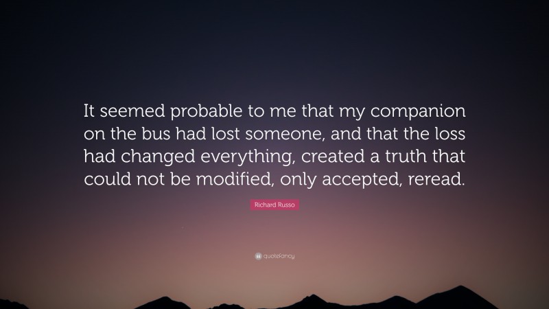 Richard Russo Quote: “It seemed probable to me that my companion on the bus had lost someone, and that the loss had changed everything, created a truth that could not be modified, only accepted, reread.”