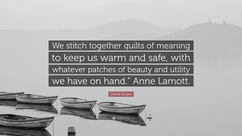Cherie Dargan Quote: “We stitch together quilts of meaning to keep us warm and safe, with whatever patches of beauty and utility we have on hand.” Anne Lamott.”