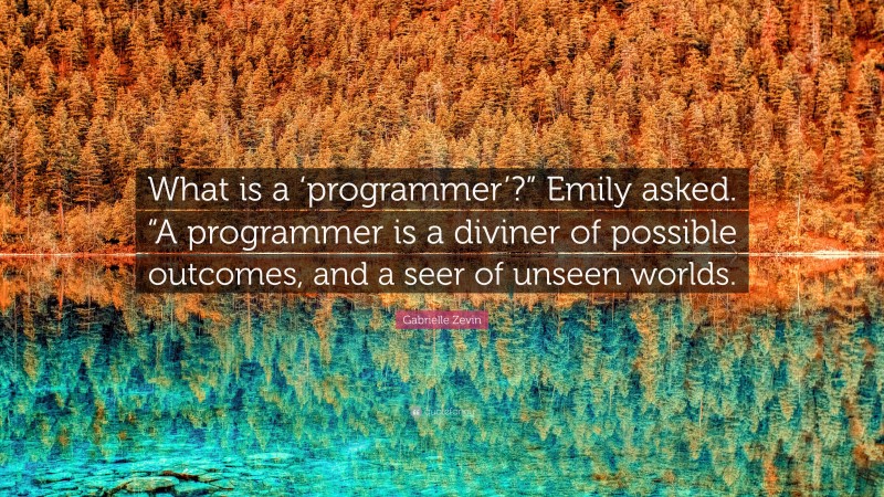 Gabrielle Zevin Quote: “What is a ‘programmer’?” Emily asked. “A programmer is a diviner of possible outcomes, and a seer of unseen worlds.”