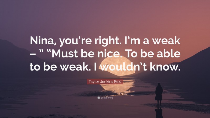 Taylor Jenkins Reid Quote: “Nina, you’re right. I’m a weak – ” “Must be nice. To be able to be weak. I wouldn’t know.”