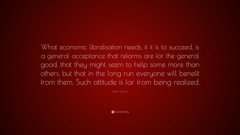 Shashi Tharoor Quote: “What economic libralisation needs, if it is to succeed, is a general acceptance that reforms are for the general good, that they might seem to help some more than others, but that in the long run everyone will benefit from them. Such attitude is far from being realized.”