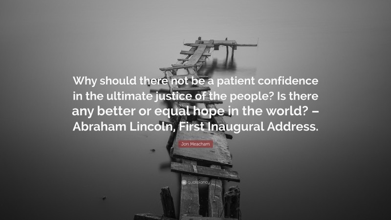 Jon Meacham Quote: “Why should there not be a patient confidence in the ultimate justice of the people? Is there any better or equal hope in the world? – Abraham Lincoln, First Inaugural Address.”