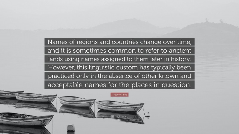 Shlomo Sand Quote: “Names of regions and countries change over time, and it is sometimes common to refer to ancient lands using names assigned to them later in history. However, this linguistic custom has typically been practiced only in the absence of other known and acceptable names for the places in question.”