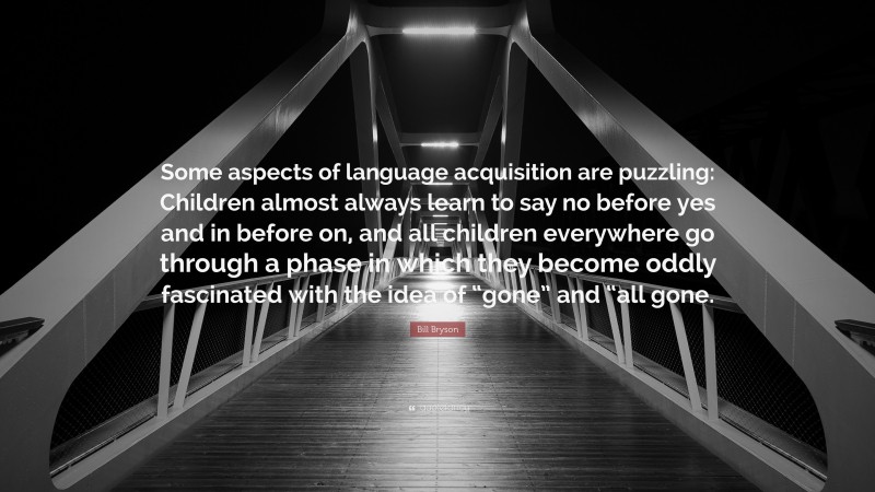 Bill Bryson Quote: “Some aspects of language acquisition are puzzling: Children almost always learn to say no before yes and in before on, and all children everywhere go through a phase in which they become oddly fascinated with the idea of “gone” and “all gone.”