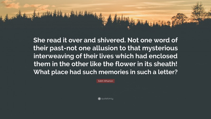 Edith Wharton Quote: “She read it over and shivered. Not one word of their past-not one allusion to that mysterious interweaving of their lives which had enclosed them in the other like the flower in its sheath! What place had such memories in such a letter?”