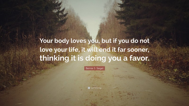 Bernie S. Siegel Quote: “Your body loves you, but if you do not love your life, it will end it far sooner, thinking it is doing you a favor.”