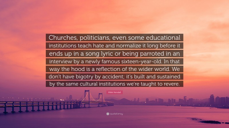 Mikki Kendall Quote: “Churches, politicians, even some educational institutions teach hate and normalize it long before it ends up in a song lyric or being parroted in an interview by a newly famous sixteen-year-old. In that way the hood is a reflection of the wider world. We don’t have bigotry by accident; it’s built and sustained by the same cultural institutions we’re taught to revere.”